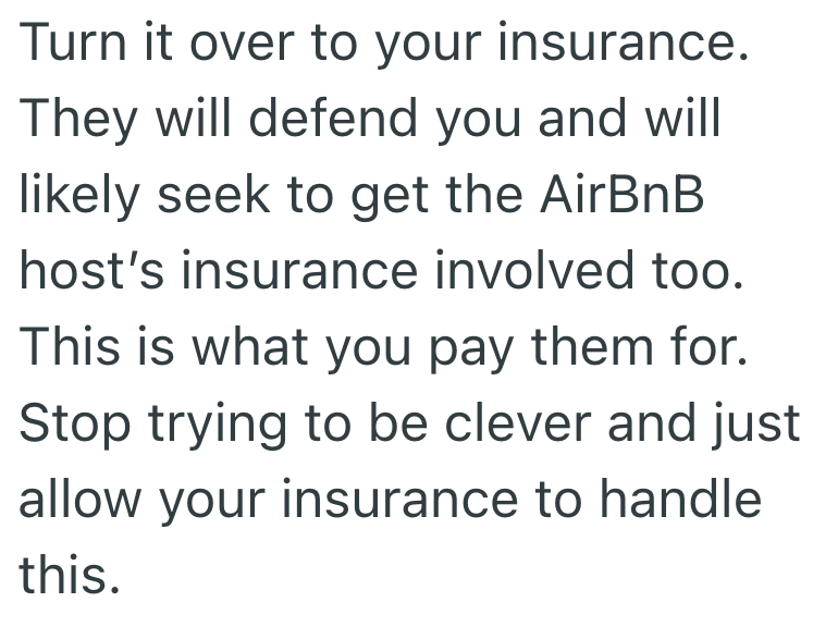 Turn it over to your insurance. They will defend you and will likely seek to get the AirBnB host's insurance involved too. This is what you pay them for. Stop trying to be clever and just allow your insurance to handle this.