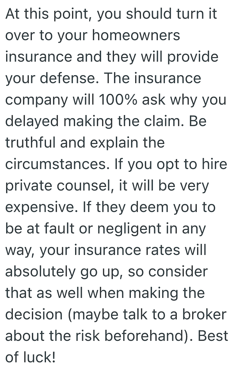 At this point, you should turn it over to your homeowners insurance and they will provide your defense. The insurance company will 100% ask why you delayed making the claim. Be truthful and explain the circumstances. If you opt to hire private counsel, it will be very expensive. If they deem you to be at fault or negligent in any way, your insurance rates will absolutely go up, so consider that as well when making the decision (maybe talk to a broker about the risk beforehand). Best of luck!