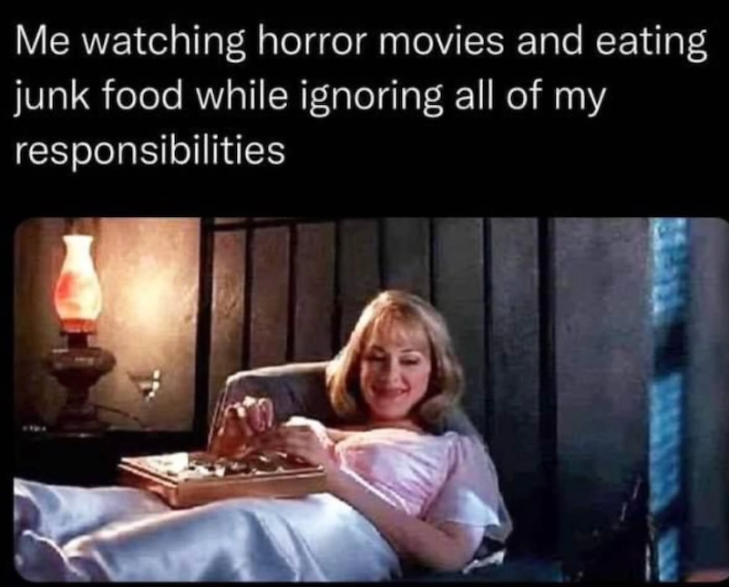 Me watching horror movies and eating junk food while ignoring all of my responsibilities