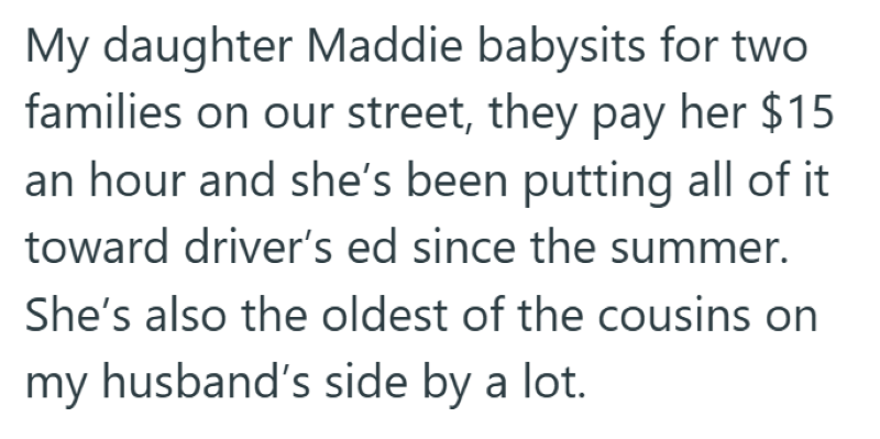 My daughter Maddie babysits for two families on our street, they pay her $15 an hour and she's been putting all of it toward driver's ed since the summer. She's also the oldest of the cousins on my husband's side by a lot.