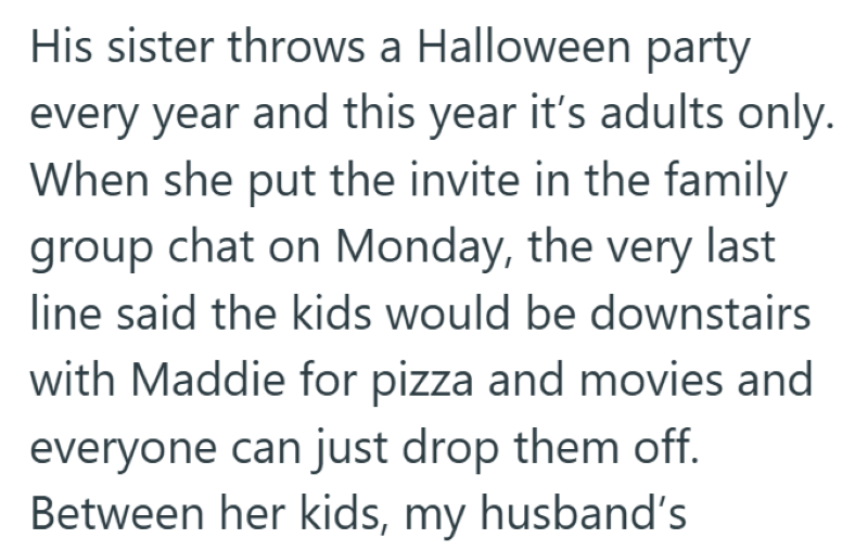 His sister throws a Halloween party every year and this year it's adults only. When she put the invite in the family group chat on Monday, the very last line said the kids would be downstairs with Maddie for pizza and movies and everyone can just drop them off. Between her kids, my husband's