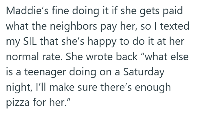 Maddie's fine doing it if she gets paid what the neighbors pay her, so I texted my SIL that she's happy to do it at her normal rate. She wrote back “what else is a teenager doing on a Saturday night, I'll make sure there's enough pizza for her."