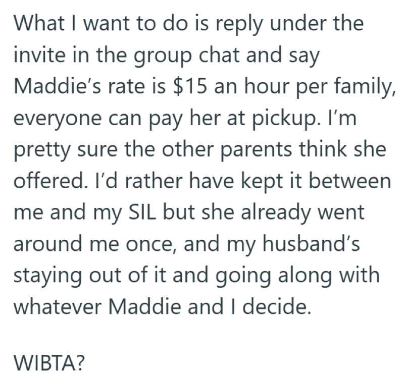 What I want to do is reply under the invite in the group chat and say Maddie's rate is $15 an hour per family, everyone can pay her at pickup. I'm pretty sure the other parents think she offered. I'd rather have kept it between me and my SIL but she already went around me once, and my husband's staying out of it and going along with whatever Maddie and I decide. WIBTA?
