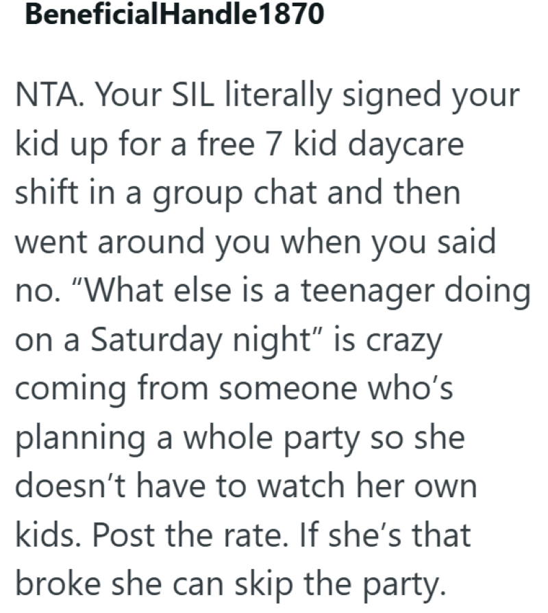 BeneficialHandle 1870 NTA. Your SIL literally signed your kid up for a free 7 kid daycare shift in a group chat and then went around you when you said no. "What else is a teenager doing on a Saturday night" is crazy coming from someone who's planning a whole party so she doesn't have to watch her own kids. Post the rate. If she's that broke she can skip the party.