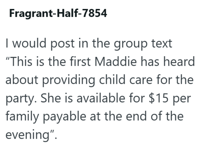 Fragrant-Half-7854 I would post in the group text "This is the first Maddie has heard about providing child care for the party. She is available for $15 per family payable at the end of the evening".