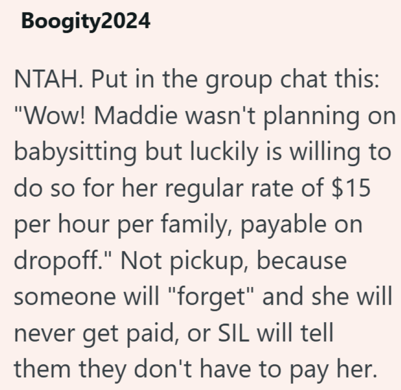 Boogity2024 NTAH. Put in the group chat this: "Wow! Maddie wasn't planning on babysitting but luckily is willing to do so for her regular rate of $15 per hour per family, payable on dropoff." Not pickup, because someone will "forget" and she will never get paid, or SIL will tell them they don't have to pay her.