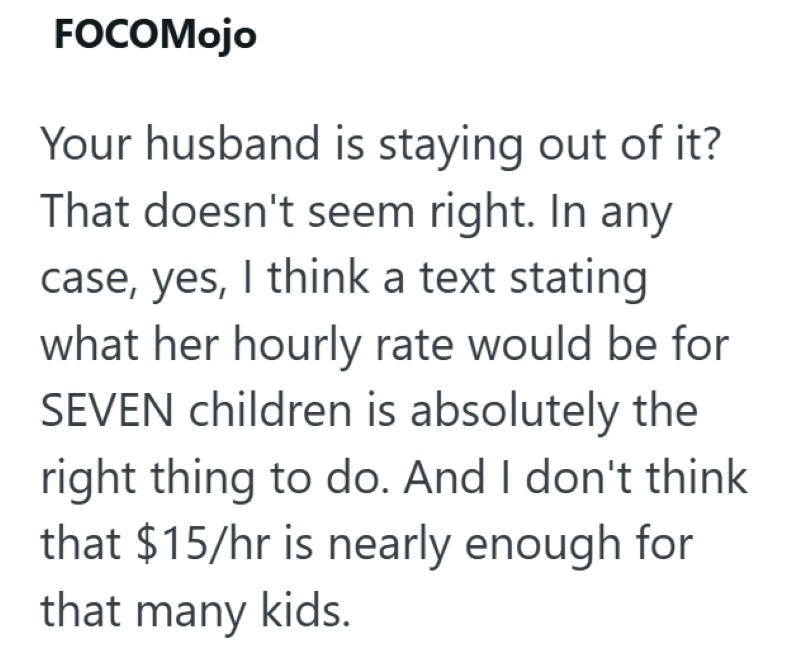 FOCOMojo Your husband is staying out of it? That doesn't seem right. In any case, yes, I think a text stating what her hourly rate would be for SEVEN children is absolutely the right thing to do. And I don't think that $15/hr is nearly enough for that many kids.