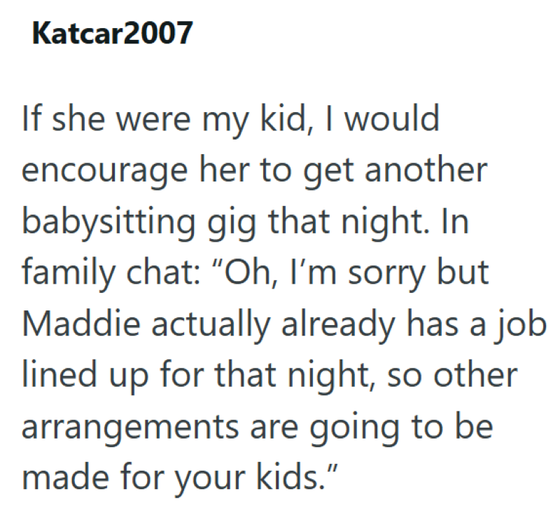 Katcar2007 If she were my kid, I would encourage her to get another babysitting gig that night. In family chat: "Oh, I'm sorry but Maddie actually already has a job lined up for that night, so other arrangements are going to be made for your kids."