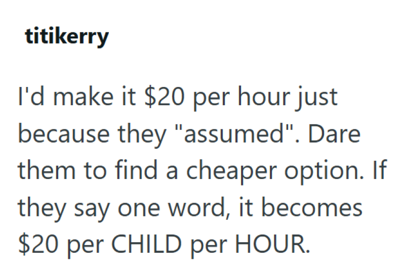 titikerry I'd make it $20 per hour just because they "assumed". Dare them to find a cheaper option. If they say one word, it becomes $20 per CHILD per HOUR.