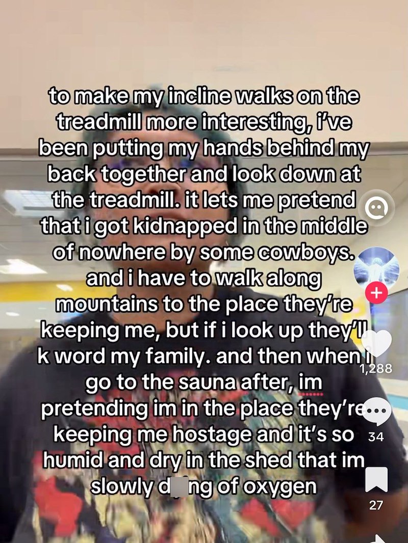 to make my incline walks on the treadmill more interesting, i've been putting my hands behind my back together and look down at the treadmill. it lets me pretend that i got kidnapped in the middle of nowhere by some cowboys. and i have to walk along mountains to the place they're keeping me, but if i look up they' k word my family. and then when go to the sauna after, im + 1,288 pretending im in the place they're... keeping me hostage and it's so 34 humid and dry in the shed that im slowly dong