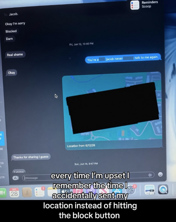 6 Y 26 26 Ch 8/26 To. Jacob. Okay I'm sorry Blocked Darn Fri, Jun 12, 10:40 PM Real shame Okay Thanks for sharing I guess SOP 28 Message Reminders Scoop You're a jacob never talk to me again. Location from 6/12/26 Sun, Jun 14, 9:47 PM every time I'm upset I remember the time I accidentally my location instead of hitting the block button