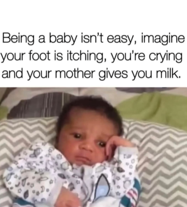 Being a baby isn't easy, imagine. your foot is itching, you're crying. and your mother gives you milk. 9