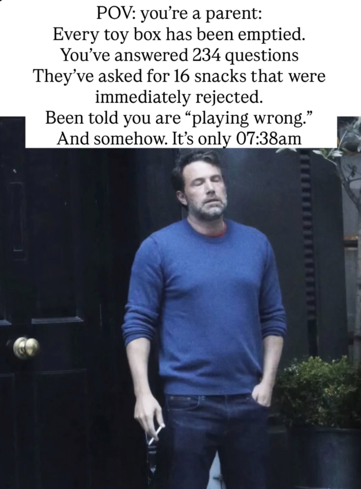 POV: you're a parent: Every toy box has been emptied. You've answered 234 questions They've asked for 16 snacks that were immediately rejected. Been told you are "playing wrong." And somehow. It's only 07:38am