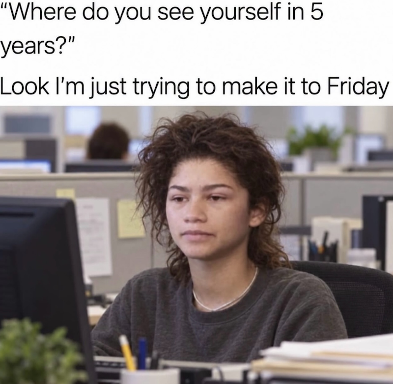 "Where do you see yourself in 5 years?" Look I'm just trying to make it to Friday