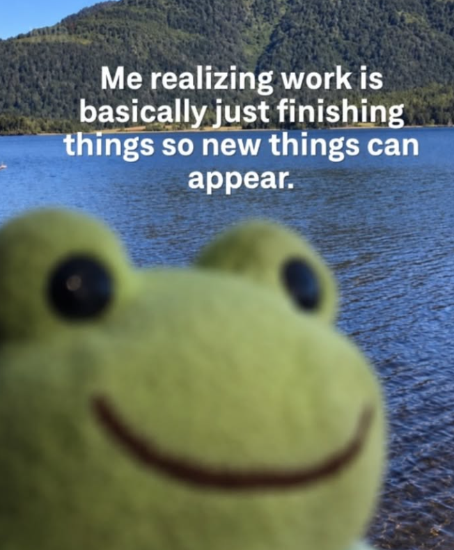 Me realizing work is basically just finishing things so new things can appear.