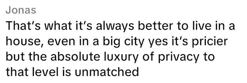 Jonas That's what it's always better to live in a house, even in a big city yes it's pricier but the absolute luxury of privacy to that level is unmatched