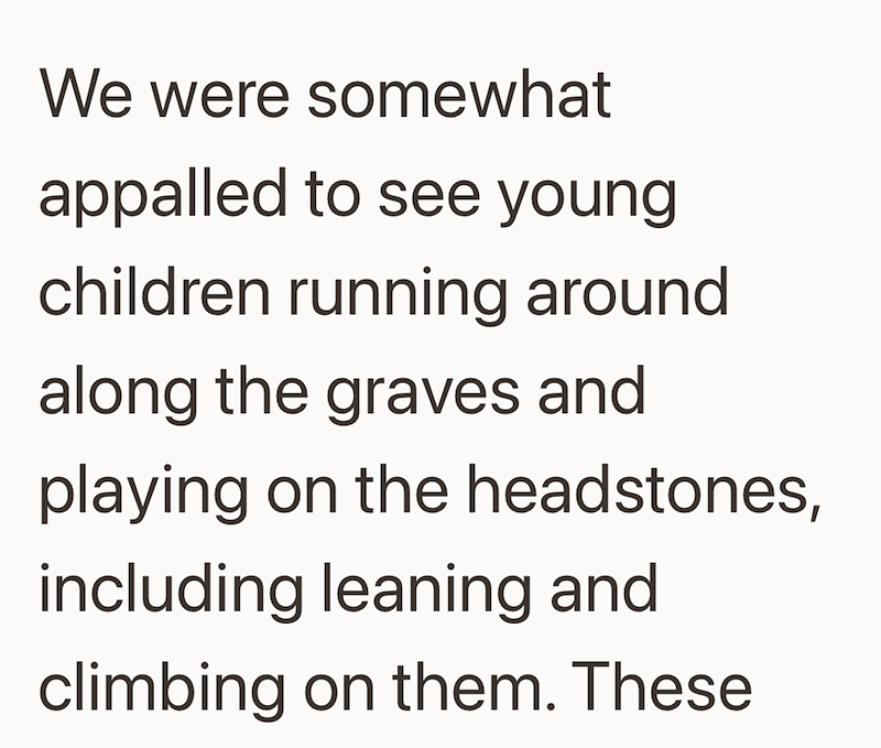 We were somewhat appalled to see young children running around along the graves and playing on the headstones, including leaning and climbing on them. These