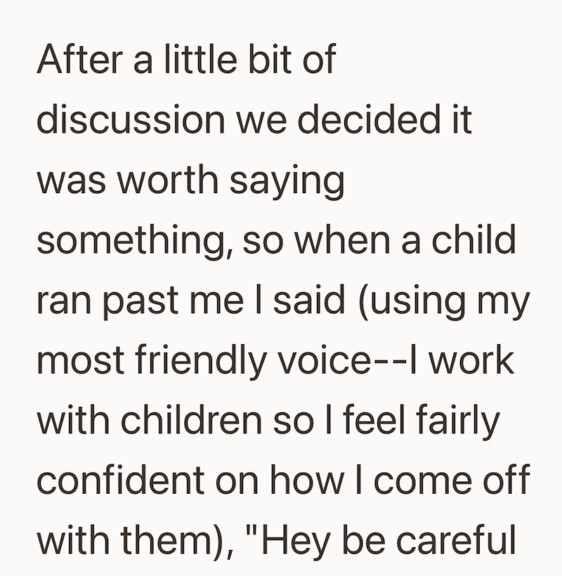 After a little bit of discussion we decided it was worth saying something, so when a child. ran past me I said (using my most friendly voice--| work with children so I feel fairly confident on how I come off with them), "Hey be careful