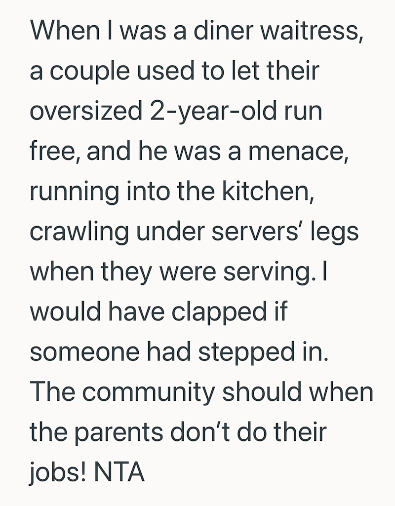 When I was a diner waitress, a couple used to let their oversized 2-year-old run free, and he was a menace, running into the kitchen, crawling under servers' legs when they were serving. I would have clapped if someone had stepped in. The community should when the parents don't do their jobs! NTA