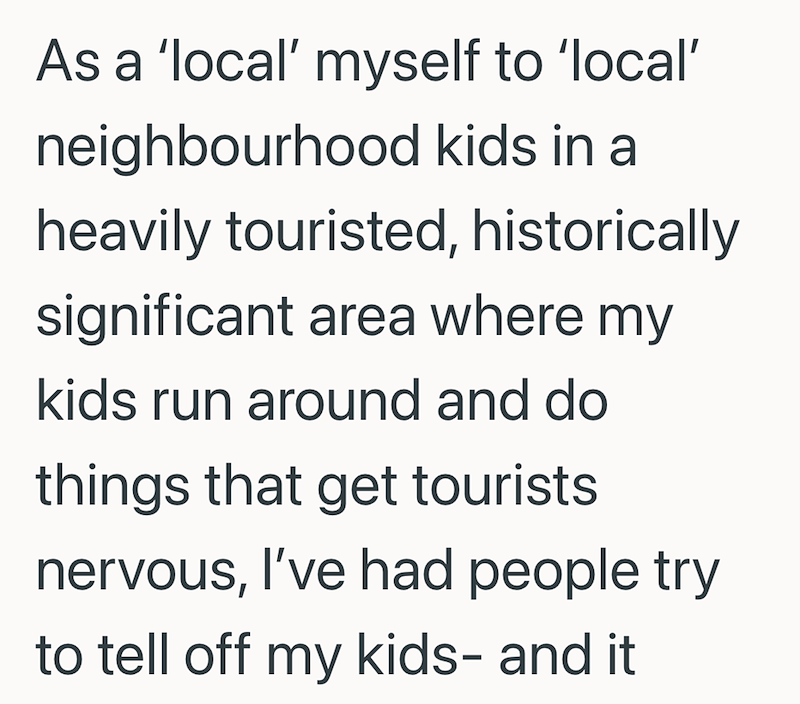 As a 'local' myself to 'local' neighbourhood kids in a heavily touristed, historically significant area where my kids run around and do things that get tourists nervous, I've had people try to tell off my kids- and it