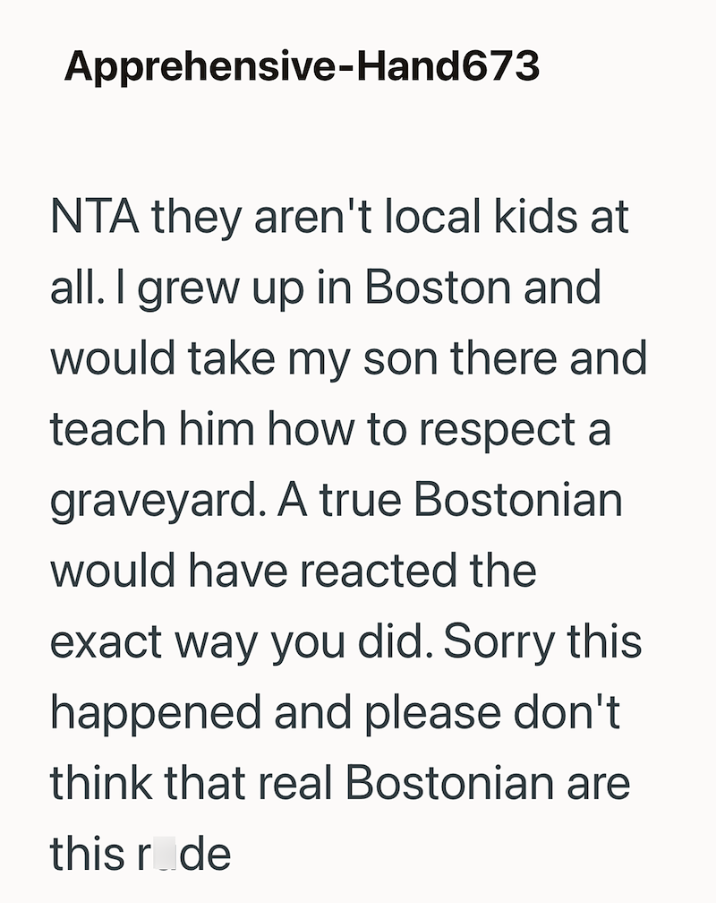 Apprehensive-Hand 673 NTA they aren't local kids at all. I grew up in Boston and would take my son there and teach him how to respect a graveyard. A true Bostonian would have reacted the exact way you did. Sorry this happened and please don't think that real Bostonian are this ride