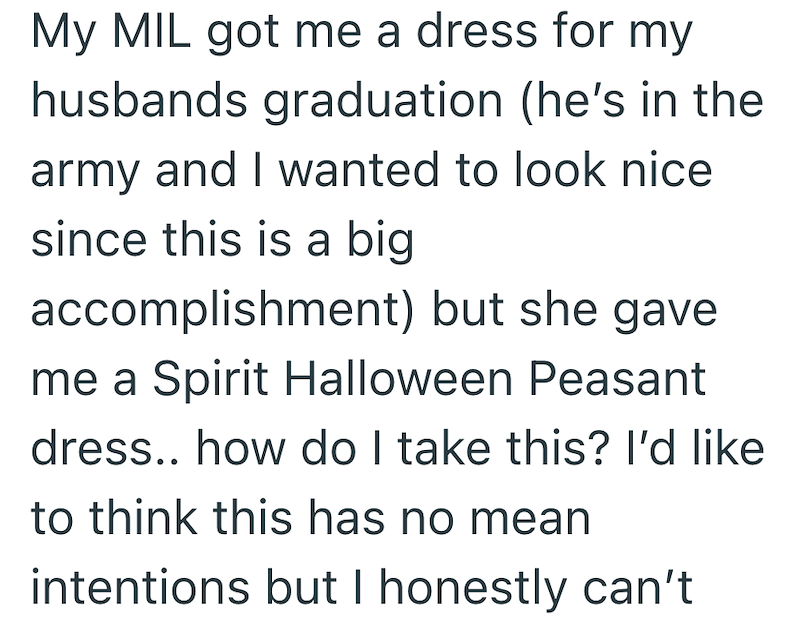 My MIL got me a dress for my husbands graduation (he's in the army and I wanted to look nice since this is a big accomplishment) but she gave me a Spirit Halloween Peasant dress.. how do I take this? I'd like to think this has no mean intentions but I honestly can't