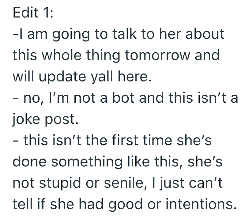 Edit 1: -I am going to talk to her about this whole thing tomorrow and will update yall here. - no, I'm not a bot and this isn't a joke post. - this isn't the first time she's done something like this, she's not stupid or senile, I just can't tell if she had good or intentions.