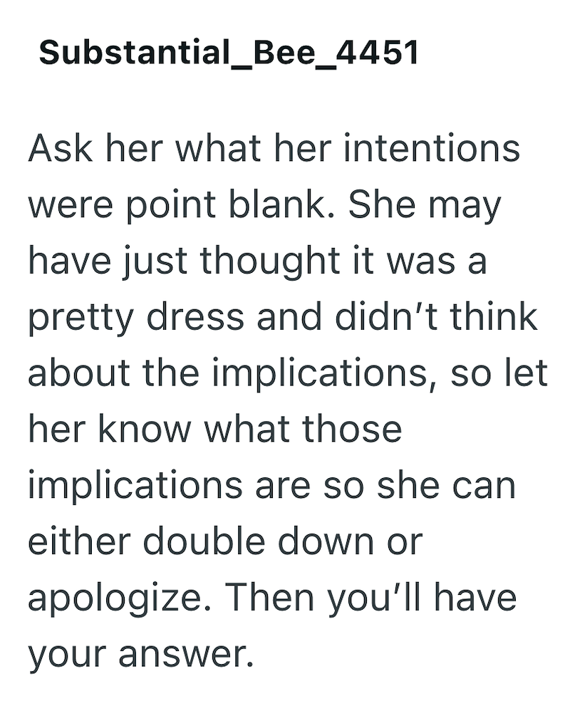 Substantial_Bee_4451 Ask her what her intentions were point blank. She may have just thought it was a pretty dress and didn't think about the implications, so let her know what those implications are so she can either double down or apologize. Then you'll have your answer.