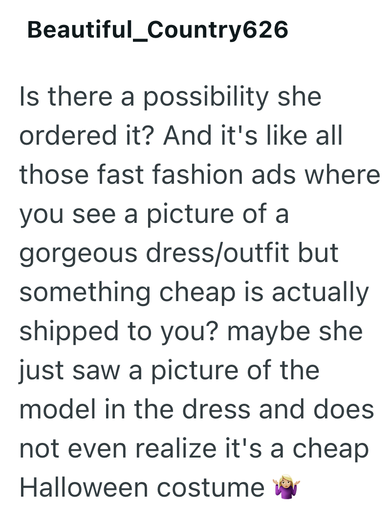 Beautiful_Country626 Is there a possibility she ordered it? And it's like all those fast fashion ads where you see a picture of a gorgeous dress/outfit but something cheap is actually shipped to you? maybe she just saw a picture of the model in the dress and does not even realize it's a cheap Halloween costume