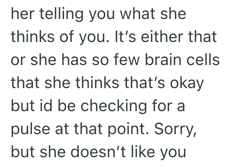 her telling you what she thinks of you. It's either that or she has so few brain cells that she thinks that's okay but id be checking for a pulse at that point. Sorry, but she doesn't like you