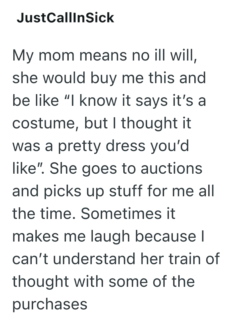 JustCallInSick My mom means no ill will, she would buy me this and be like "I know it says it's a costume, but I thought it was a pretty dress you'd like". She goes to auctions and picks up stuff for me all the time. Sometimes it makes me laugh because I can't understand her train of thought with some of the purchases