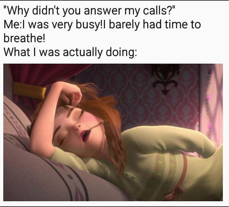 "Why didn't you answer my calls?" Me:I was very busy!I barely had time to breathe! What I was actually doing: