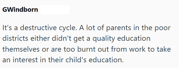 GWindborn It's a destructive cycle. A lot of parents in the poor districts either didn't get a quality education themselves or are too burnt out from work to take an interest in their child's education.