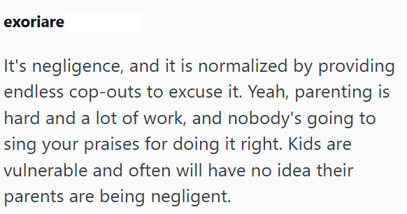 exoriare It's negligence, and it is normalized by providing endless cop-outs to excuse it. Yeah, parenting is hard and a lot of work, and nobody's going to sing your praises for doing it right. Kids are vulnerable and often will have no idea their parents are being negligent.