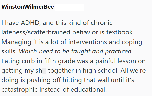 Winston WilmerBee I have ADHD, and this kind of chronic lateness/scatterbrained behavior is textbook. Managing it is a lot of interventions and coping skills. Which need to be taught and practiced. Eating curb in fifth grade was a painful lesson on getting my sh together in high school. All we're doing is pushing off hitting that wall until it's catastrophic instead of educational.