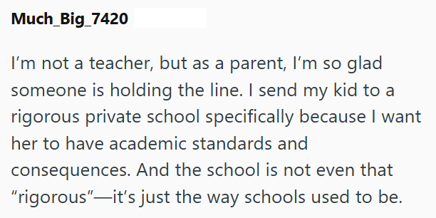 Much_Big_7420 I'm not a teacher, but as a parent, I'm so glad someone is holding the line. I send my kid to a rigorous private school specifically because I want her to have academic standards and consequences. And the school is not even that "rigorous"—it's just the way schools used to be.