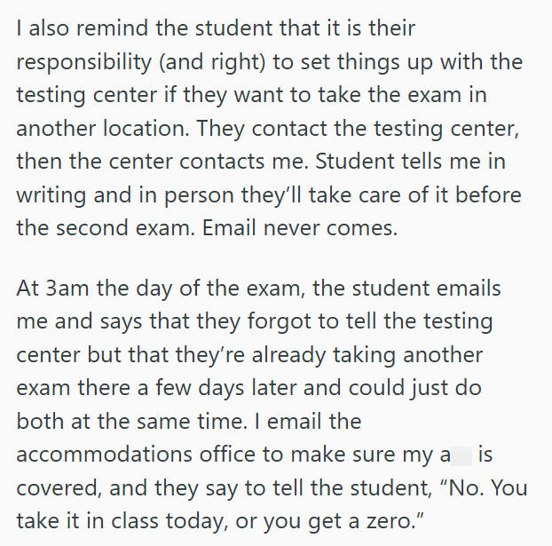 I also remind the student that it is their responsibility (and right) to set things up with the testing center if they want to take the exam in another location. They contact the testing center, then the center contacts me. Student tells me in writing and in person they'll take care of it before the second exam. Email never comes. At 3am the day of the exam, the student emails me and says that they forgot to tell the testing center but that they're already taking another exam there a few days la