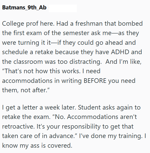 Batmans 9th Ab College prof here. Had a freshman that bombed the first exam of the semester ask me as they were turning it it—if they could go ahead and schedule a retake because they have ADHD and the classroom was too distracting. And I'm like, "That's not how this works. I need accommodations in writing BEFORE you need them, not after." I get a letter a week later. Student asks again to retake the exam. "No. Accommodations aren't retroactive. It's your responsibility to get that taken care of