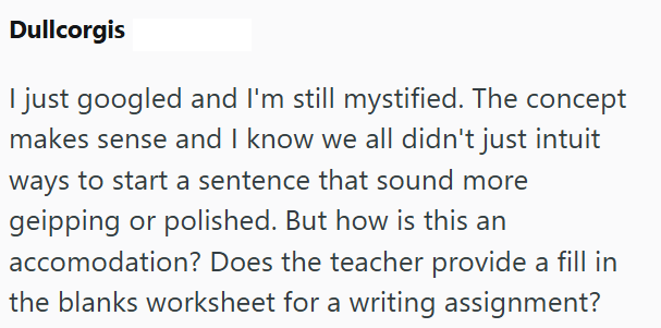 Dullcorgis I just googled and I'm still mystified. The concept makes sense and I know we all didn't just intuit ways to start a sentence that sound more geipping or polished. But how is this an accomodation? Does the teacher provide a fill in the blanks worksheet for a writing assignment?