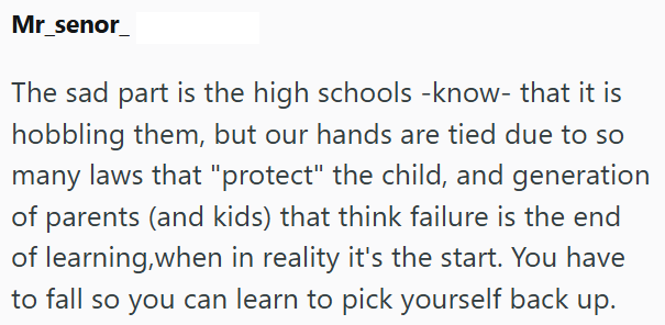 Mr_senor_ The sad part is the high schools -know- that it is hobbling them, but our hands are tied due to so many laws that "protect" the child, and generation of parents (and kids) that think failure is the end of learning, when in reality it's the start. You have to fall so you can learn to pick yourself back up.