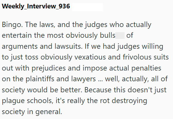 Weekly Interview_936 Bingo. The laws, and the judges who actually entertain the most obviously bulls of arguments and lawsuits. If we had judges willing to just toss obviously vexatious and frivolous suits out with prejudices and impose actual penalties on the plaintiffs and lawyers ... well, actually, all of society would be better. Because this doesn't just plague schools, it's really the rot destroying society in general.