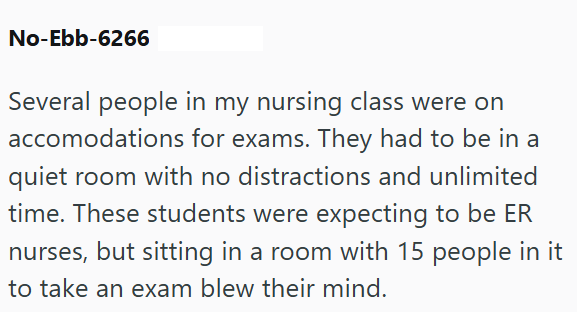 No-Ebb-6266 Several people in my nursing class were on accomodations for exams. They had to be in a quiet room with no distractions and unlimited time. These students were expecting to be ER nurses, but sitting in a room with 15 people in it to take an exam blew their mind.