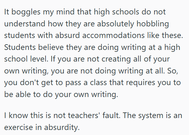 It boggles my mind that high schools do not understand how they are absolutely hobbling students with absurd accommodations like these. Students believe they are doing writing at a high school level. If you are not creating all of your own writing, you are not doing writing at all. So, you don't get to pass a class that requires you to be able to do your own writing. I know this is not teachers' fault. The system is an exercise in absurdity.