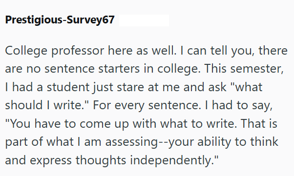 Prestigious-Survey67 College professor here as well. I can tell you, there are no sentence starters in college. This semester, I had a student just stare at me and ask "what should I write." For every sentence. I had to say, "You have to come up with what to write. That is part of what I am assessing--your ability to think and express thoughts independently."