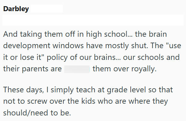 Darbley And taking them off in high school... the brain development windows have mostly shut. The "use it or lose it" policy of our brains... our schools and their parents are them over royally. These days, I simply teach at grade level so that not to screw over the kids who are where they should/need to be.