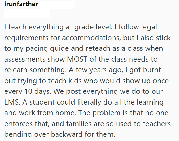 irunfarther I teach everything at grade level. I follow legal requirements for accommodations, but I also stick to my pacing guide and reteach as a class when assessments show MOST of the class needs to relearn something. A few years ago, I got burnt out trying to teach kids who would show up once every 10 days. We post everything we do to our LMS. A student could literally do all the learning and work from home. The problem is that no one enforces that, and families are so used to teachers bend
