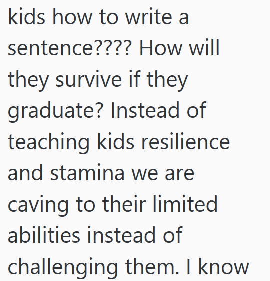 kids how to write a sentence???? How will they survive if they graduate? Instead of teaching kids resilience and stamina we are caving to their limited abilities instead of challenging them. I know