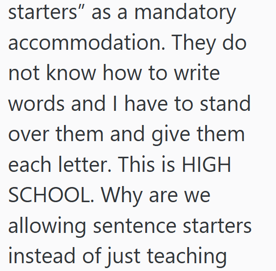 starters" as a mandatory accommodation. They do not know how to write words and I have to stand over them and give them each letter. This is HIGH SCHOOL. Why are we allowing sentence starters instead of just teaching