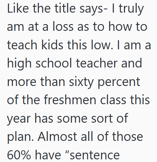 Like the title says- I truly am at a loss as to how to teach kids this low. I am a high school teacher and more than sixty percent of the freshmen class this year has some sort of plan. Almost all of those 60% have "sentence