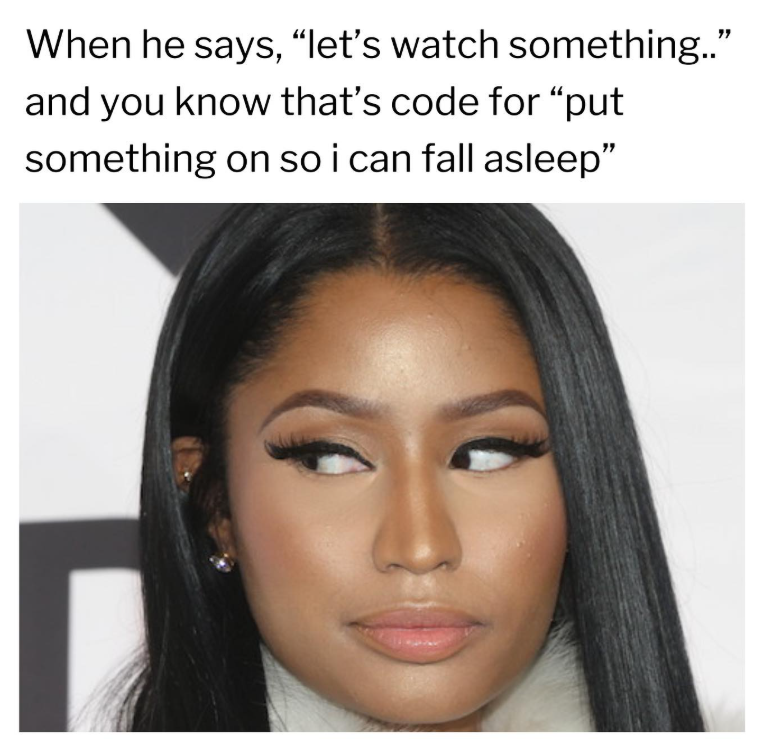 When he says, "let's watch something.." and you know that's code for "put something on so i can fall asleep"